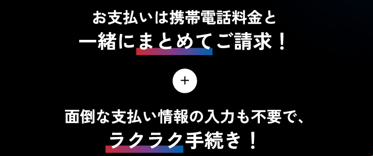 お支払いは携帯電話料金と一緒にまとめてご請求!+面倒な支払い情報の入力も不要で、ラクラク手続き!