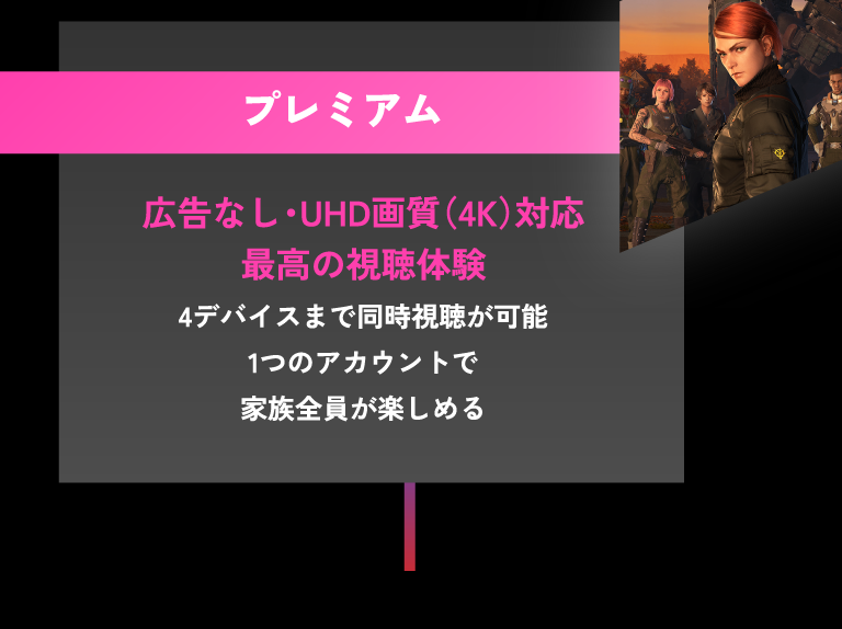 プレミアム 広告なし・UHD画質（4K）対応 最高の視聴体験 4デバイスまで同時視聴が可能 1つのアカウントで家族全員が楽しめる